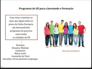 Programas da UE para a Juventude e Formação
Com vista a estreitar os
laços que ligam todos os
povos da União Europeia,
são desenvolvidos
programas de parceria
entre todos
os cidadãos da UE
Erasmus
Erasmus Mundus
Comenius
Marie Curie
Leonardo da Vinci
Iniciativa «O teu primeiro emprego»
http://www.juventude.pt/
 