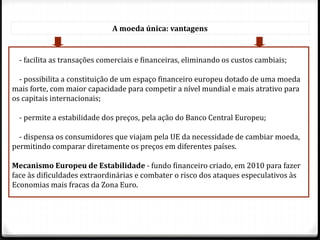 A moeda única: vantagens
- facilita as transações comerciais e financeiras, eliminando os custos cambiais;
- possibilita a constituição de um espaço financeiro europeu dotado de uma moeda
mais forte, com maior capacidade para competir a nível mundial e mais atrativo para
os capitais internacionais;
- permite a estabilidade dos preços, pela ação do Banco Central Europeu;
- dispensa os consumidores que viajam pela UE da necessidade de cambiar moeda,
permitindo comparar diretamente os preços em diferentes países.
Mecanismo Europeu de Estabilidade - fundo financeiro criado, em 2010 para fazer
face às dificuldades extraordinárias e combater o risco dos ataques especulativos às
Economias mais fracas da Zona Euro.
 