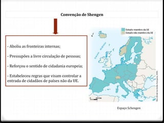 Convenção de Shengen
- Aboliu as fronteiras internas;
- Pressupões a livre circulação de pessoas;
- Reforçou o sentido de cidadania europeia;
- Estabeleceu regras que visam controlar a
entrada de cidadãos de países não da UE.
Espaço Schengen
 
