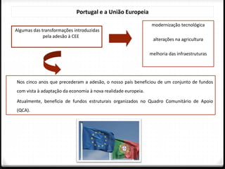 Portugal e a União Europeia
modernização tecnológica
alterações na agricultura
melhoria das infraestruturas
Algumas das transformações introduzidas
pela adesão à CEE
Nos cinco anos que precederam a adesão, o nosso país beneficiou de um conjunto de fundos
com vista à adaptação da economia à nova realidade europeia.
Atualmente, beneficia de fundos estruturais organizados no Quadro Comunitário de Apoio
(QCA).
 