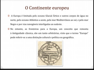 O Continente europeu
0 A Europa é limitada pelo oceano Glacial Ártico e outros corpos de água no
norte, pelo oceano Atlântico a oeste, pelo mar Mediterrâneo ao sul, e pelo mar
Negro e por vias navegáveis interligadas ao sudeste.
0 No entanto, as fronteiras para a Europa, um conceito que remonta
à Antiguidade clássica, são um tanto arbitrárias, visto que o termo "Europa"
pode referir-se a uma distinção cultural e política ou geográfica.
 