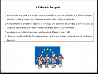 0 A cidadania europeia é a relação que se estabelece entre os cidadãos e a União Europeia,
definida com base em direitos, deveres e a participação política dos cidadãos.
0 Complementa a cidadania nacional e abrange um conjunto de direitos e deveres que se
associam aos que resultam da qualidade de cidadão de um Estado-Membro.
0 A cidadania da União foi instituída pelo Tratado de Maastricht em 1992.
0 Assim, é cidadão da União Europeia qualquer pessoa que tenha a nacionalidade de um Estado-
Membro.
A Cidadania Europeia
 
