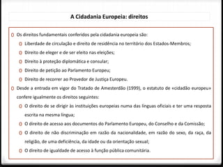 0 Os direitos fundamentais conferidos pela cidadania europeia são:
0 Liberdade de circulação e direito de residência no território dos Estados-Membros;
0 Direito de eleger e de ser eleito nas eleições;
0 Direito à proteção diplomática e consular;
0 Direito de petição ao Parlamento Europeu;
0 Direito de recorrer ao Provedor de Justiça Europeu.
0 Desde a entrada em vigor do Tratado de Amesterdão (1999), o estatuto de «cidadão europeu»
confere igualmente os direitos seguintes:
0 O direito de se dirigir às instituições europeias numa das línguas oficiais e ter uma resposta
escrita na mesma língua;
0 O direito de acesso aos documentos do Parlamento Europeu, do Conselho e da Comissão;
0 O direito de não discriminação em razão da nacionalidade, em razão do sexo, da raça, da
religião, de uma deficiência, da idade ou da orientação sexual;
0 O direito de igualdade de acesso à função pública comunitária.
A Cidadania Europeia: direitos
 