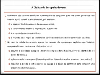 0 Os deveres dos cidadãos consistem num conjunto de obrigações para com quem garante os seus
direitos e para com os outros cidadãos, por exemplo:
0 o pagamento de impostos e da segurança social;
0 o cumprimento da Lei e o respeito pela autoridade;
0 a preservação do meio ambiente;
0 o respeito pelas regras de tolerância e cortesia no relacionamento com outros cidadãos.
0 No caso da cidadania europeia, apesar dos deveres não aparecerem explícitos nos Tratados,
compreendem um conjunto de obrigações, isto é:
0 assumir a identidade europeia (dever de compreender a história, dever de identidade e o
dever de defesa);
0 aplicar os valores europeus (dever de partilhar, dever de trabalhar e o dever democrático);
0 reclamar o direito à justiça (dever de justiça e o dever de contribuir para construir uma
ordem mundial mais justa).
A Cidadania Europeia: deveres
 