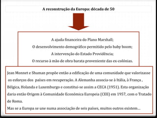 A reconstrução da Europa: década de 50
A ajuda financeira do Plano Marshall;
O desenvolvimento demográfico permitido pelo baby boom;
A intervenção do Estado Providência;
O recurso à mão de obra barata proveniente das ex-colónias.
Jean Monnet e Shuman propõe então a edificação de uma comunidade que valorizasse
os esforços dos países em recuperação. A Alemanha associa-se à Itália, à França ,
Bélgica, Holanda e Luxemburgo e constitui-se assim a CECA (1951). Esta organização
daria então Origem à Comunidade Económica Europeia (CEE) em 1957, com o Tratado
de Roma.
Mas se a Europa se une numa associação de seis países, muitos outros existem…
 
