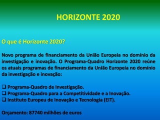 HORIZONTE 2020

O que é Horizonte 2020?

Novo programa de financiamento da União Europeia no domínio da
investigação e inovação. O Programa-Quadro Horizonte 2020 reúne
os atuais programas de financiamento da União Europeia no domínio
da investigação e inovação:

 Programa-Quadro de Investigação.
 Programa-Quadro para a Competitividade e a Inovação.
 Instituto Europeu de Inovação e Tecnologia (EIT).

Orçamento: 87740 milhões de euros
 