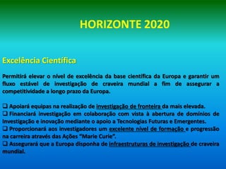 HORIZONTE 2020

Excelência Científica
Permitirá elevar o nível de excelência da base científica da Europa e garantir um
fluxo estável de investigação de craveira mundial a fim de assegurar a
competitividade a longo prazo da Europa.

 Apoiará equipas na realização de investigação de fronteira da mais elevada.
 Financiará investigação em colaboração com vista à abertura de domínios de
Investigação e inovação mediante o apoio a Tecnologias Futuras e Emergentes.
 Proporcionará aos investigadores um excelente nível de formação e progressão
na carreira através das Ações “Marie Curie”.
 Assegurará que a Europa disponha de infraestruturas de investigação de craveira
mundial.
 