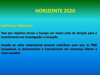 HORIZONTE 2020

Liderança Industrial
Terá por objetivo tornar a Europa um maior polo de atração para o
investimento em investigação e inovação.

Focada ao setor empresarial procura contribuir para que as PME
inovadoras se desenvolvam e transformem em empresas líderes a
nível mundial.
 