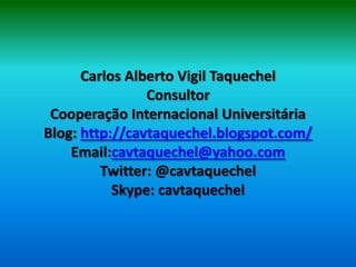 Carlos Alberto Vigil Taquechel
                Consultor
 Cooperação Internacional Universitária
Blog: http://cavtaquechel.blogspot.com/
    Email:cavtaquechel@yahoo.com
         Twitter: @cavtaquechel
           Skype: cavtaquechel
 