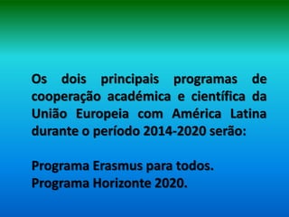 Os dois principais programas de
cooperação académica e científica da
União Europeia com América Latina
durante o período 2014-2020 serão:

Programa Erasmus para todos.
Programa Horizonte 2020.
 