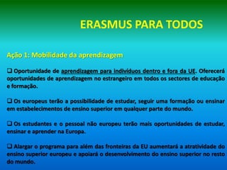 ERASMUS PARA TODOS

Ação 1: Mobilidade da aprendizagem

 Oportunidade de aprendizagem para indivíduos dentro e fora da UE. Oferecerá
oportunidades de aprendizagem no estrangeiro em todos os sectores de educação
e formação.

 Os europeus terão a possibilidade de estudar, seguir uma formação ou ensinar
em estabelecimentos de ensino superior em qualquer parte do mundo.

 Os estudantes e o pessoal não europeu terão mais oportunidades de estudar,
ensinar e aprender na Europa.

 Alargar o programa para além das fronteiras da EU aumentará a atratividade do
ensino superior europeu e apoiará o desenvolvimento do ensino superior no resto
do mundo.
 