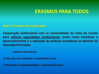 ERASMUS PARA TODOS

Ação 2: Projetos de cooperação

Cooperação institucional com as universidades do resto de mundo
para reforçar capacidades institucionais, assim como incentivar o
desenvolvimento e a aplicação de práticas inovadoras no domínio da
educação/formação.

        Especial importância:

 Vínculos com empresas e autoridades locais.

 Promoção a empregabilidade, empreendedorismo.
 