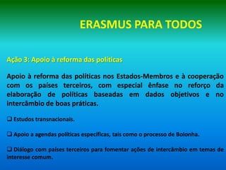 ERASMUS PARA TODOS

Ação 3: Apoio à reforma das políticas

Apoio à reforma das políticas nos Estados-Membros e à cooperação
com os países terceiros, com especial ênfase no reforço da
elaboração de políticas baseadas em dados objetivos e no
intercâmbio de boas práticas.

 Estudos transnacionais.

 Apoio a agendas políticas específicas, tais como o processo de Bolonha.

 Diálogo com países terceiros para fomentar ações de intercâmbio em temas de
interesse comum.
 