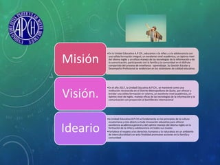 •En la Unidad Educativa A.P.CH., educamos a la niñez y a la adolescencia con
una sólida formación integral, un excelente nivel académico, un óptimo nivel
del idioma inglés y un eficaz manejo de las tecnologías de la información y de
la comunicación; participando con la familia y la comunidad en el disfrute
compartido del proceso de enseñanza - aprendizaje. Su Gestión Escolar y
Desempeño Profesional se evidencian en los estándares de calidad educativa.
Misión
•En el año 2017, la Unidad Educativa A.P.CH., se mantiene como una
institución reconocida en el Distrito Metropolitano de Quito, por ofrecer y
brindar una sólida formación en valores, un excelente nivel académico, un
óptimo nivel de inglés, manejo eficaz de las tecnologías de la información y la
comunicación con proyección al bachillerato internacional
Visión.
•la Unidad Educativa A.P.CH se fundamenta en los principios de la cultura
ecuatoriana y esta abierta a toda innovación educativa para ofrecer
excelencia académica general y del optimo manejo del idioma inglés en la
formación de la niñez y adolescencia en todos sus niveles
•Fortalece el respeto a los derechos humanos y la naturaleza en un ambiente
de interculturalidad con esta finalidad promueve acciones en la familia y
comunidad
Ideario
 
