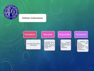 Fortalecer
La practica de los valores
instituciones
Rescatar
La identidad cultural y
autenticidad de los
alumnos dentro de la
sociedad ecuatoriana,
latinoamericana y
mundial
Emprender
En proyectos
educativos para el
mejoramiento de la
calidad
institucional
Fortalecer
La enseñanza del
idioma ingles
mediante
intervenciones
significativas como
vehículo de
comunicación
Políticas Instituciones
 