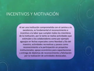 INCENTIVOS Y MOTIVACIÓN
Al ser una institución comprometida con el camino a la
excelencia, es fundamental el reconocimiento e
incentivo a la labor que cumplen todos los miembros
de la institución, por lo tanto se realiza actividades que
estimulen a los colaboradores como por ejemplo
agasajos en fechas especiales como Navidad y Día del
maestro; actividades recreativas y paseos como
reconocimiento a la participación en proyectos
institucionales; apoyo económico para capacitaciones
y entrega de diplomas de reconocimiento y felicitación
por la realización de actividades destacadas.
 