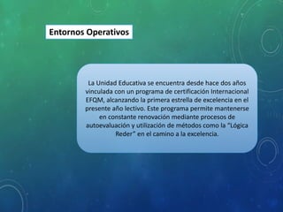 La Unidad Educativa se encuentra desde hace dos años
vinculada con un programa de certificación Internacional
EFQM, alcanzando la primera estrella de excelencia en el
presente año lectivo. Este programa permite mantenerse
en constante renovación mediante procesos de
autoevaluación y utilización de métodos como la “Lógica
Reder” en el camino a la excelencia.
Entornos Operativos
 