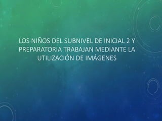 LOS NIÑOS DEL SUBNIVEL DE INICIAL 2 Y
PREPARATORIA TRABAJAN MEDIANTE LA
UTILIZACIÓN DE IMÁGENES
 