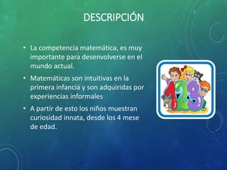 DESCRIPCIÓN
• La competencia matemática, es muy
importante para desenvolverse en el
mundo actual.
• Matemáticas son intuitivas en la
primera infancia y son adquiridas por
experiencias informales
• A partir de esto los niños muestran
curiosidad innata, desde los 4 mese
de edad.
 