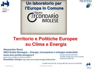 Un laboratorio per
l’Europa in Comune

Territorio e Politiche Europee
su Clima e Energia
Alessandro Rossi
ANCI Emilia Romagna – Energia, innovazione e sviluppo sostenibile
Canale youtube ANCI-ER
www.anci.emilia-romagna.it
alessandro.rossi@anci.emilia-romagna.it

Newsletter energia: http://www.anci.emilia-romagna.it/Newsletter

Cartella Google Drive GdL Energia
Slideshare ANCI ER

Cartelle web del GdL Energia  http://tinyurl.com/bn6vk6t
13/12/2013

Circondario Imolese

1

 