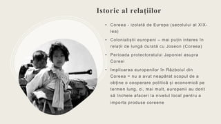 Istoric al relațiilor
• Coreea - izolată de Europa (secolului al XIX-
lea)
• Colonialiștii europeni – mai puțin interes în...
