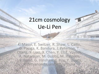 21cm	
  cosmology	
  
               Ue-­‐Li	
  Pen	
  

 K.	
  Masui,	
  E.	
  Switzer,	
  R.	
  Shaw,	
  L.	
  Cailin,	
  
  G.	
  Paciga,	
  K.	
  Bandura,	
  J.	
  Peterson,	
  T.	
  
Chang,	
  Y.	
  Liao,	
  X.	
  Chen,	
  Y.	
  Li,	
  T.	
  Voytek,	
  
  A.	
  Natarajan,	
  M.	
  Dobbs,	
  M.	
  Halpern,	
  
J.R.	
  Bond,	
  G.	
  Hinshaw,	
  J.	
  Roy,	
  Y.	
  Gupta,	
  
        R.	
  Nityananda,	
  and	
  many	
  more	
  
 