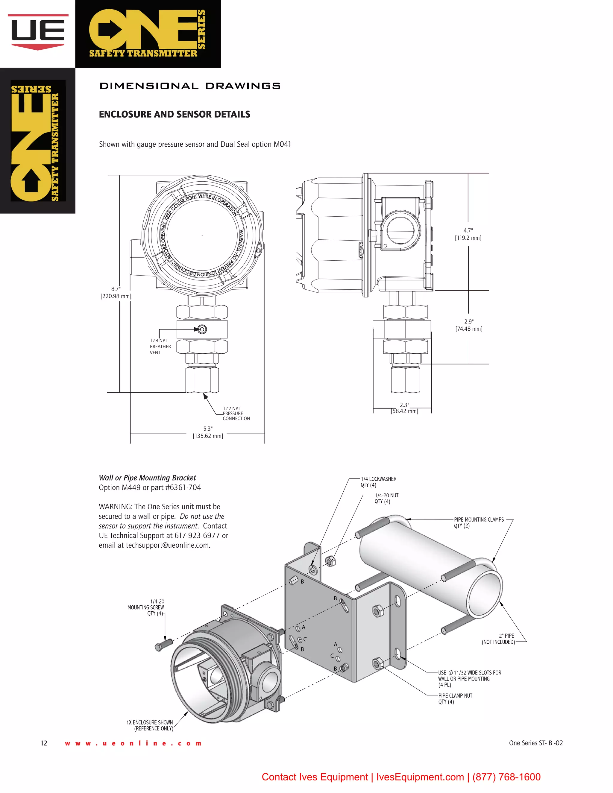 12 w w w . u e o n l i n e . c o m One Series ST- B -02
2" PIPE
(NOT INCLUDED)
USE 11/32 WIDE SLOTS FOR
WALL OR PIPE MOUNTING
(4 PL)
1X ENCLOSURE SHOWN
(REFERENCE ONLY)
1/4-20
MOUNTING SCREW
QTY (4)
A
C
C
B
B
B
B
PIPE CLAMP NUT
QTY (4)
1/4 LOCKWASHER
QTY (4)
1/4-20 NUT
QTY (4)
PIPE MOUNTING CLAMPS
QTY (2)
A
dimensional drawings
enclosure AND SENSOR details
Wall or Pipe Mounting Bracket
Option M449 or part #6361-704
WARNING: The One Series unit must be
secured to a wall or pipe.  Do not use the
sensor to support the instrument.  Contact
UE Technical Support at 617-923-6977 or
email at techsupport@ueonline.com.
8.7"
[220.98 mm]
5.3"
[135.62 mm]
1/2 NPT
Pressure 
Connection
1/8 NPT
Breather
vent
2.3"
[58.42 mm]
Shown with gauge pressure sensor and Dual Seal option M041
2.9"
[74.48 mm]
4.7"
[119.2 mm]
Contact Ives Equipment | IvesEquipment.com | (877) 768-1600
 