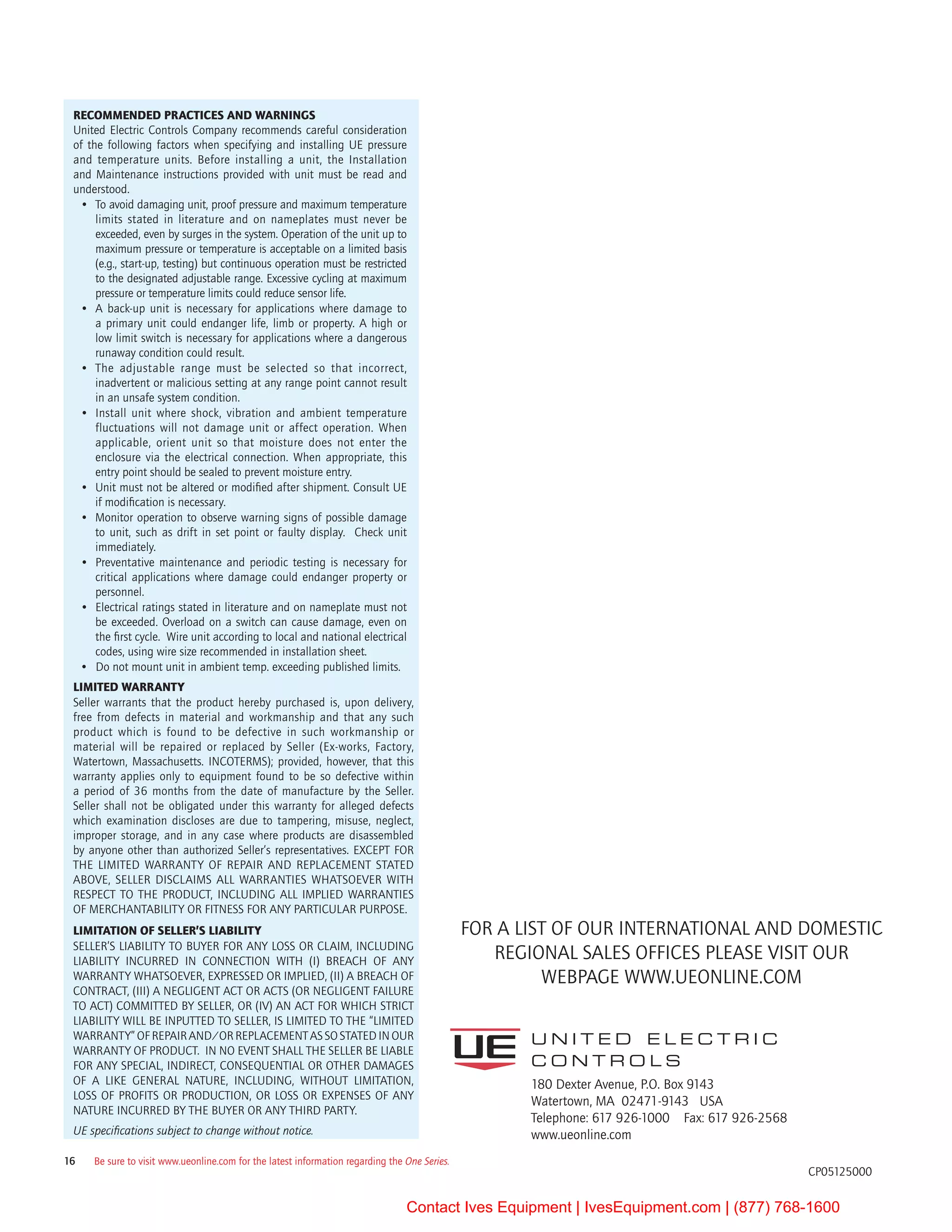 180 Dexter Avenue, P.O. Box 9143	
Watertown, MA  02471-9143   USA
Telephone: 617 926-1000    Fax: 617 926-2568
www.ueonline.com
U N I T E D E L E C T R I C
C O N T R O L S
CP05125000
RECOMMENDED PRACTICES AND WARNINGS
United Electric Controls Company recommends careful consideration
of the following factors when specifying and installing UE pressure
and temperature units. Before installing a unit, the Installation
and Maintenance instructions provided with unit must be read and
understood.
•	 To avoid damaging unit, proof pressure and maximum temperature
limits stated in literature and on nameplates must never be
exceeded, even by surges in the system. Operation of the unit up to
maximum pressure or temperature is acceptable on a limited basis
(e.g., start-up, testing) but continuous operation must be restricted
to the designated adjustable range. Excessive cycling at maximum
pressure or temperature limits could reduce sensor life.
•	 A back-up unit is necessary for applications where damage to
a primary unit could endanger life, limb or property. A high or
low limit switch is necessary for applications where a dangerous
runaway condition could result.
•	 The adjustable range must be selected so that incorrect,
inadvertent or malicious setting at any range point cannot result
in an unsafe system condition.  
•	 Install unit where shock, vibration and ambient temperature
fluctuations will not damage unit or affect operation. When
applicable, orient unit so that moisture does not enter the
enclosure via the electrical connection. When appropriate, this
entry point should be sealed to prevent moisture entry.
•	 Unit must not be altered or modified after shipment. Consult UE
if modification is necessary.  
•	 Monitor operation to observe warning signs of possible damage
to unit, such as drift in set point or faulty display.  Check unit
immediately.
•	 Preventative maintenance and periodic testing is necessary for
critical applications where damage could endanger property or
personnel.
•	 Electrical ratings stated in literature and on nameplate must not
be exceeded. Overload on a switch can cause damage, even on
the first cycle.  Wire unit according to local and national electrical
codes, using wire size recommended in installation sheet.
•	 Do not mount unit in ambient temp. exceeding published limits.
LIMITED WARRANTY
Seller warrants that the product hereby purchased is, upon delivery,
free from defects in material and workmanship and that any such
product which is found to be defective in such workmanship or
material will be repaired or replaced by Seller (Ex-works, Factory,
Watertown, Massachusetts. INCOTERMS); provided, however, that this
warranty applies only to equipment found to be so defective within
a period of 36 months from the date of manufacture by the Seller.
Seller shall not be obligated under this warranty for alleged defects
which examination discloses are due to tampering, misuse, neglect,
improper storage, and in any case where products are disassembled
by anyone other than authorized Seller’s representatives. EXCEPT FOR
THE LIMITED WARRANTY OF REPAIR AND REPLACEMENT STATED
ABOVE, SELLER DISCLAIMS ALL WARRANTIES WHATSOEVER WITH
RESPECT TO THE PRODUCT, INCLUDING ALL IMPLIED WARRANTIES
OF MERCHANTABILITY OR FITNESS FOR ANY PARTICULAR PURPOSE.
Limitation OF Seller’s Liability
Seller’s liability to Buyer for any loss or claim, including 
liability incurred in connection with  (i) breach of any 
warranty whatsoever, expressed or implied, (ii) a breach of 
contract, (iii) a negligent act or acts (or negligent failure 
to act) committed by Seller, or (iv) an act for which strict 
liability will be inputted to seller, is limited to the “limited 
warranty” of repair and/or replacement as so stated in our 
warranty of product.  In no event shall the Seller be liable 
for any special, indirect, consequential or other damages 
of a like general nature, including, without limitation,
loss of profits or production, or loss or expenses of any 
nature incurred by the buyer or any third party.
UE specifications subject to change without notice.
Be sure to visit www.ueonline.com for the latest information regarding the One Series.16
For a list of our international and domestic 
regional sales offices please visit our        
webpage www.UEonline.com
Contact Ives Equipment | IvesEquipment.com | (877) 768-1600
 
