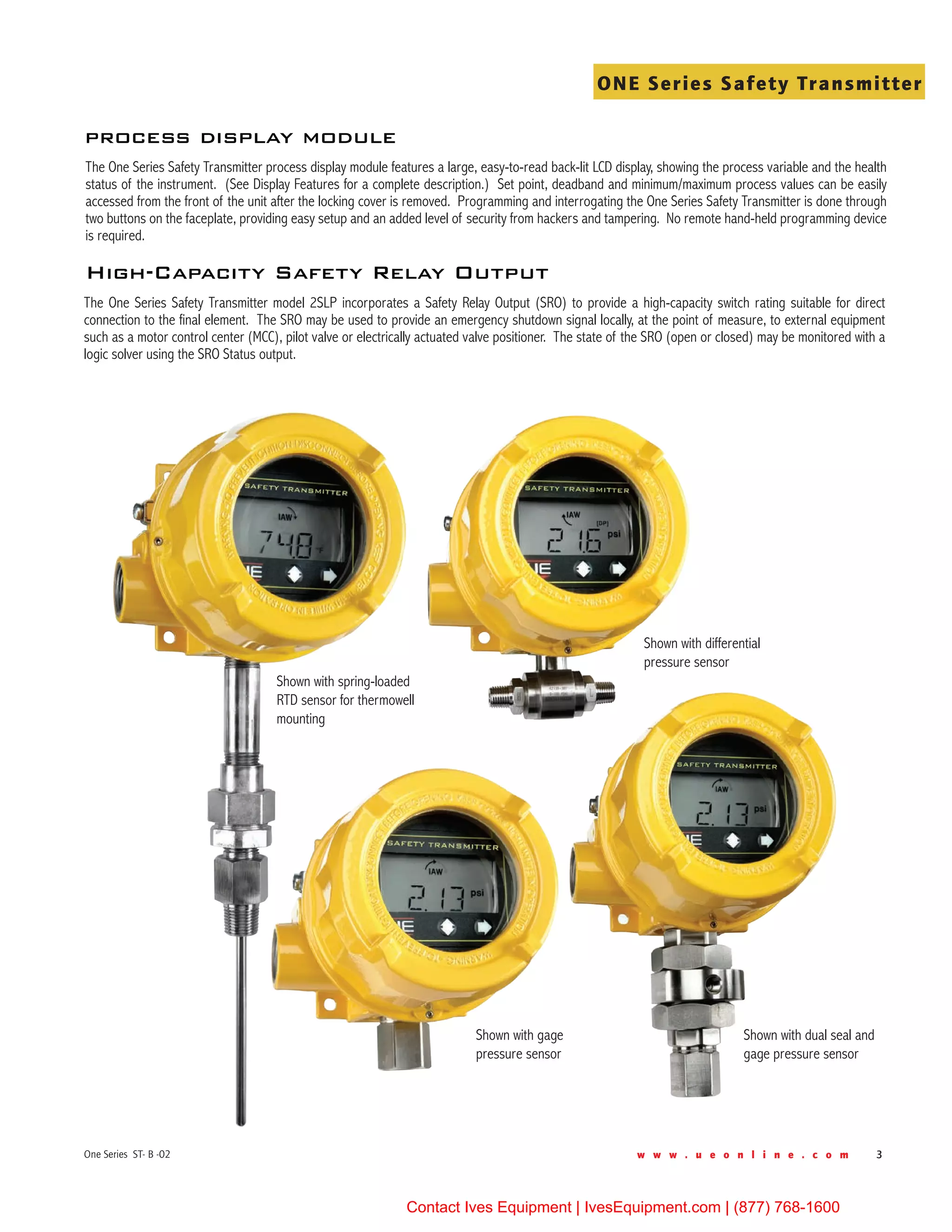 w w w . u e o n l i n e . c o m 3One Series ST- B -02
ONE Series Safety Transmitter
The One Series Safety Transmitter process display module features a large, easy-to-read back-lit LCD display, showing the process variable and the health
status of the instrument. (See Display Features for a complete description.) Set point, deadband and minimum/maximum process values can be easily
accessed from the front of the unit after the locking cover is removed. Programming and interrogating the One Series Safety Transmitter is done through
two buttons on the faceplate, providing easy setup and an added level of security from hackers and tampering. No remote hand-held programming device
is required.
process display module
The One Series Safety Transmitter model 2SLP incorporates a Safety Relay Output (SRO) to provide a high-capacity switch rating suitable for direct
connection to the final element. The SRO may be used to provide an emergency shutdown signal locally, at the point of measure, to external equipment
such as a motor control center (MCC), pilot valve or electrically actuated valve positioner. The state of the SRO (open or closed) may be monitored with a
logic solver using the SRO Status output.
High-Capacity Safety Relay Output
Shown with spring-loaded
RTD sensor for thermowell
mounting
Shown with differential
pressure sensor
Shown with gage
pressure sensor
Shown with dual seal and
gage pressure sensor
Contact Ives Equipment | IvesEquipment.com | (877) 768-1600
 