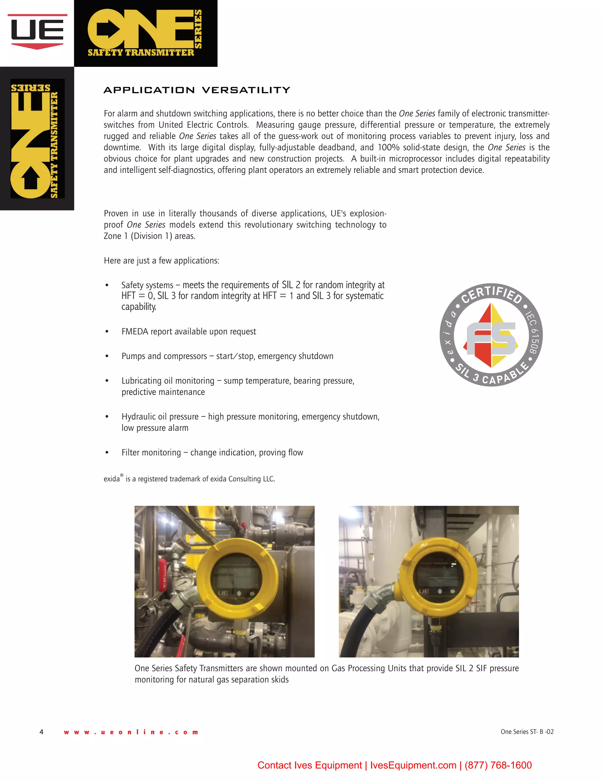 4 w w w . u e o n l i n e . c o m One Series ST- B -02
For alarm and shutdown switching applications, there is no better choice than the One Series family of electronic transmitter-
switches from United Electric Controls.  Measuring gauge pressure, differential pressure or temperature, the extremely
rugged and reliable One Series takes all of the guess-work out of monitoring process variables to prevent injury, loss and
downtime.  With its large digital display, fully-adjustable deadband, and 100% solid-state design, the One Series is the
obvious choice for plant upgrades and new construction projects.  A built-in microprocessor includes digital repeatability
and intelligent self-diagnostics, offering plant operators an extremely reliable and smart protection device.
application versatility
Proven in use in literally thousands of diverse applications, UE's explosion-
proof One Series models extend this revolutionary switching technology to
Zone 1 (Division 1) areas.  
Here are just a few applications:
•	 Safety systems – meets the requirements of SIL 2 for random integrity at
HFT = 0, SIL 3 for random integrity at HFT = 1 and SIL 3 for systematic
capability.
•	 FMEDA report available upon request
•	 Pumps and compressors – start/stop, emergency shutdown
•	 Lubricating oil monitoring – sump temperature, bearing pressure,
predictive maintenance
•	 Hydraulic oil pressure – high pressure monitoring, emergency shutdown,
low pressure alarm
•	 Filter monitoring – change indication, proving flow
exida® is a registered trademark of exida Consulting LLC.
One Series Safety Transmitters are shown mounted on Gas Processing Units that provide SIL 2 SIF pressure
monitoring for natural gas separation skids
Contact Ives Equipment | IvesEquipment.com | (877) 768-1600
 