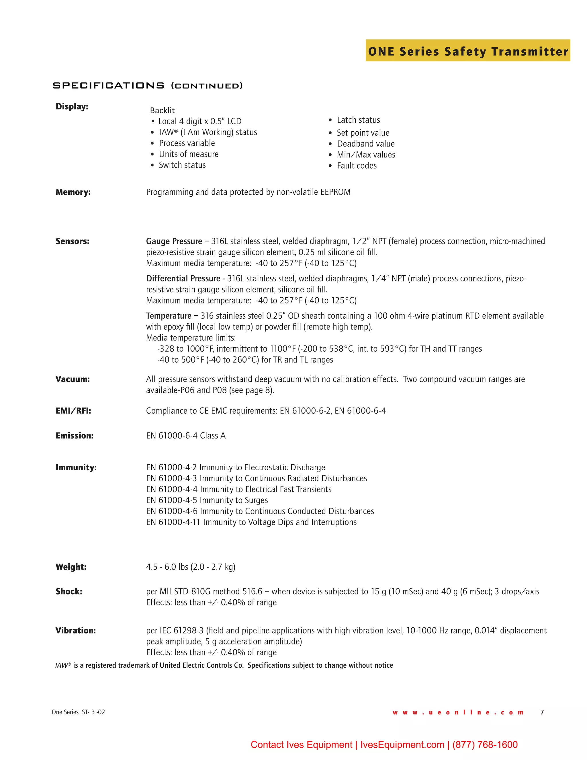 w w w . u e o n l i n e . c o m 7One Series ST- B -02
ONE Series Safety Transmitter
IAW® is a registered trademark of United Electric Controls Co. Specifications subject to change without notice
Display: Backlit  
• Local 4 digit x 0.5” LCD                                 	
•  IAW® (I Am Working) status               	
•  Process variable                                             	
•  Units of measure                                          	
•  Switch status        
                                        
•  Latch status	
•  Set point value	
•  Deadband value	
•  Min/Max values	
•  Fault codes
Memory: Programming and data protected by non-volatile EEPROM
Sensors: Gauge Pressure – 316L stainless steel, welded diaphragm, 1/2” NPT (female) process connection, micro-machined
piezo-resistive strain gauge silicon element, 0.25 ml silicone oil fill.
Maximum media temperature:  -40 to 257°F (-40 to 125°C)
Differential Pressure - 316L stainless steel, welded diaphragms, 1/4” NPT (male) process connections, piezo-
resistive strain gauge silicon element, silicone oil fill.
Maximum media temperature:  -40 to 257°F (-40 to 125°C)
Temperature – 316 stainless steel 0.25” OD sheath containing a 100 ohm 4-wire platinum RTD element available
with epoxy fill (local low temp) or powder fill (remote high temp).
Media temperature limits:  
     -328 to 1000°F, intermittent to 1100°F (-200 to 538°C, int. to 593°C) for TH and TT ranges
     -40 to 500°F (-40 to 260°C) for TR and TL ranges
Vacuum: All pressure sensors withstand deep vacuum with no calibration effects.  Two compound vacuum ranges are
available-P06 and P08 (see page 8).
EMI/RFI: Compliance to CE EMC requirements: EN 61000-6-2, EN 61000-6-4
Emission: EN 61000-6-4 Class A
Immunity: EN 61000-4-2 Immunity to Electrostatic Discharge
EN 61000-4-3 Immunity to Continuous Radiated Disturbances
EN 61000-4-4 Immunity to Electrical Fast Transients
EN 61000-4-5 Immunity to Surges
EN 61000-4-6 Immunity to Continuous Conducted Disturbances
EN 61000-4-11 Immunity to Voltage Dips and Interruptions
Weight: 4.5 - 6.0 lbs (2.0 - 2.7 kg)
Shock: per MIL-STD-810G method 516.6 – when device is subjected to 15 g (10 mSec) and 40 g (6 mSec); 3 drops/axis
Effects: less than +/- 0.40% of range
Vibration: per IEC 61298-3 (field and pipeline applications with high vibration level, 10-1000 Hz range, 0.014” displacement
peak amplitude, 5 g acceleration amplitude)
Effects: less than +/- 0.40% of range
specifications (continued)
Contact Ives Equipment | IvesEquipment.com | (877) 768-1600
 