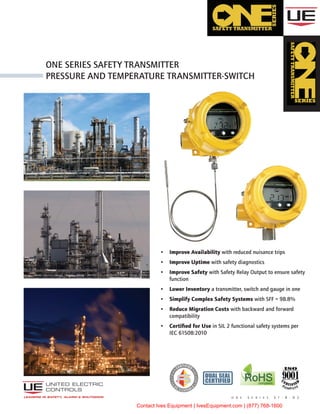 •	 Improve Availability with reduced nuisance trips
•	 Improve Uptime with safety diagnostics
•	 Improve Safety with Safety Relay Output to ensure safety
function
•	 Lower Inventory a transmitter, switch and gauge in one
•	 Simplify Complex Safety Systems with SFF = 98.8%
•	 Reduce Migration Costs with backward and forward
compatibility
•	 Certified for Use in SIL 2 functional safety systems per
IEC 61508:2010
o n e S e r i e s S t - B - 0 2
One Series safety Transmitter
pressure and temperature transmitter-switch
RoHScompliant
LEADERS IN SAFETY, ALARM & SHUTDOWN
DUAL SEAL
CERTIFIED
Contact Ives Equipment | IvesEquipment.com | (877) 768-1600
 