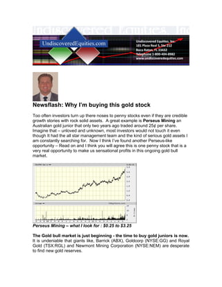 Newsflash: Why I’m buying this gold stock
Too often investors turn up there noses to penny stocks even if they are credible
growth stories with rock solid assets. A great example is Perseus Mining an
Australian gold junior that only two years ago traded around 25¢ per share.
Imagine that – unloved and unknown, most investors would not touch it even
though It had the all star management team and the kind of serious gold assets I
am constantly searching for. Now I think I’ve found another Perseus-like
opportunity – Read on and I think you will agree this is one penny stock that is a
very real opportunity to make us sensational profits in this ongoing gold bull
market.




Perseus Mining – what I look for : $0.25 to $3.25

The Gold bull market is just beginning - the time to buy gold juniors is now.
It is undeniable that giants like, Barrick (ABX), Goldcorp (NYSE:GG) and Royal
Gold (TSX:RGL) and Newmont Mining Corporation (NYSE:NEM) are desperate
to find new gold reserves.
 