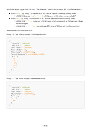 11 / 21
With Polar Sensor Logger main tab entry "SDK data select" option ECG activated, PSL publishes two topics:
Topic psl/ecg (cp. listing 2.6.): delivers a JSON-Object as payload containing, among others
a JSON-Field named "ecg": [ ... ], a JSON-Array of ECG values in microvolts [uV]
Topic psl/hr (cp. listing 2.7.): delivers a JSON-Object as payload containing, among others
a JSON-Field "hr": 64 containing a JSON-Integer which corresponds to the heart rate in beats
per minute (bpm)
a JSON-Field "rr": [ 938 ] containing a JSON-Array of RR intervals in milliseconds [ms]
We subscribe to the latter topic only.
Listing 2.6.: Topic psl/ecg, example JSON-Object Payload
{
"clientId": "MyPSL-01",
"deviceId": "12345678",
"sessionId": 1234567890,
"sampleRate": 130,
"timeStamp": 1234567890123,
"sensorTimeStamp": 123456789012345678,
"ecg": [
-91,
-91,
-103,
-117,
-117
]
}
Listing 2.7.: Topic psl/hr, example JSON-Object Payload
{
"clientId": "MyPSL-01",
"deviceId": "12345678",
"sessionId": 1234567890,
"timeStamp": 1234567890123,
"hr": 64,
"rr": [
938
]
}
 