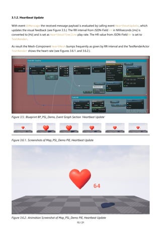 15 / 21
3.1.2. Heartbeat Update
With event OnMessage the received message payload is evaluated by calling event HeartbeatUpdate, which
updates the visual feedback (see Figure 3.5.): The RR interval from JSON-Field rr in Milliseconds [ms] is
converted to [Hz] and is set as HeartbeatTimeline play rate. The HR value from JSON-Field hr is set to
TextRender.
As result the Mesh-Component HeartMesh bumps frequently as given by RR interval and the TextRenderActor
TextRender shows the heart rate (see Figures 3.6.1. and 3.6.2.).
Figure 3.5.: Blueprint BP_PSL_Demo, Event Graph Section 'Heartbeat Update'
Figure 3.6.1.: Screenshots of Map_PSL_Demo PIE, Heartbeat Update
Figure 3.6.2.: Animation Screenshot of Map_PSL_Demo PIE, Heartbeat Update
 