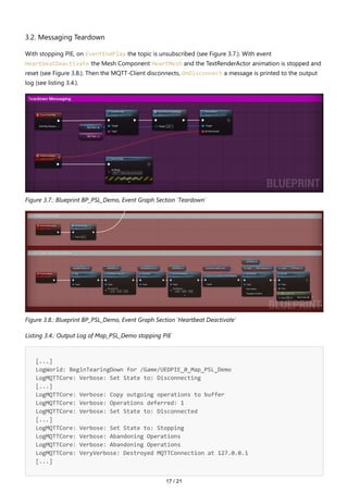 17 / 21
3.2. Messaging Teardown
With stopping PIE, on EventEndPlay the topic is unsubscribed (see Figure 3.7.). With event
HeartbeatDeactivate the Mesh Component HeartMesh and the TextRenderActor animation is stopped and
reset (see Figure 3.8.). Then the MQTT-Client disconnects, OnDisconnect a message is printed to the output
log (see listing 3.4.).
Figure 3.7.: Blueprint BP_PSL_Demo, Event Graph Section 'Teardown'
Figure 3.8.: Blueprint BP_PSL_Demo, Event Graph Section 'Heartbeat Deactivate'
Listing 3.4.: Output Log of Map_PSL_Demo stopping PIE
[...]
LogWorld: BeginTearingDown for /Game/UEDPIE_0_Map_PSL_Demo
LogMQTTCore: Verbose: Set State to: Disconnecting
[...]
LogMQTTCore: Verbose: Copy outgoing operations to buffer
LogMQTTCore: Verbose: Operations deferred: 1
LogMQTTCore: Verbose: Set State to: Disconnected
[...]
LogMQTTCore: Verbose: Set State to: Stopping
LogMQTTCore: Verbose: Abandoning Operations
LogMQTTCore: Verbose: Abandoning Operations
LogMQTTCore: VeryVerbose: Destroyed MQTTConnection at 127.0.0.1
[...]
 