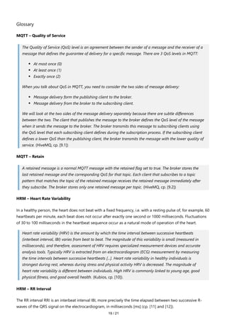 19 / 21
Glossary
MQTT – Quality of Service
The Quality of Service (QoS) level is an agreement between the sender of a message and the receiver of a
message that defines the guarantee of delivery for a specific message. There are 3 QoS levels in MQTT:
At most once (0)
At least once (1)
Exactly once (2)
When you talk about QoS in MQTT, you need to consider the two sides of message delivery:
Message delivery form the publishing client to the broker.
Message delivery from the broker to the subscribing client.
We will look at the two sides of the message delivery separately because there are subtle differences
between the two. The client that publishes the message to the broker defines the QoS level of the message
when it sends the message to the broker. The broker transmits this message to subscribing clients using
the QoS level that each subscribing client defines during the subscription process. If the subscribing client
defines a lower QoS than the publishing client, the broker transmits the message with the lower quality of
service. (HiveMQ, cp. [9.1])
MQTT – Retain
A retained message is a normal MQTT message with the retained flag set to true. The broker stores the
last retained message and the corresponding QoS for that topic. Each client that subscribes to a topic
pattern that matches the topic of the retained message receives the retained message immediately after
they subscribe. The broker stores only one retained message per topic. (HiveMQ, cp. [9.2])
HRM – Heart Rate Variability
In a healthy person, the heart does not beat with a fixed frequency, i.e. with a resting pulse of, for example, 60
heartbeats per minute, each beat does not occur after exactly one second or 1000 milliseconds. Fluctuations
of 30 to 100 milliseconds in the heartbeat sequence occur as a natural mode of operation of the heart.
Heart rate variability (HRV) is the amount by which the time interval between successive heartbeats
(interbeat interval, IBI) varies from beat to beat. The magnitude of this variability is small (measured in
milliseconds), and therefore, assessment of HRV requires specialized measurement devices and accurate
analysis tools. Typically HRV is extracted from an electrocardiogram (ECG) measurement by measuring
the time intervals between successive heartbeats [...]. Heart rate variability in healthy individuals is
strongest during rest, whereas during stress and physical activity HRV is decreased. The magnitude of
heart rate variability is different between individuals. High HRV is commonly linked to young age, good
physical fitness, and good overall health. (Kubios, cp. [10]).
HRM – RR Interval
The RR interval RRI is an interbeat interval IBI, more precisely the time elapsed between two successive R-
waves of the QRS signal on the electrocardiogram, in milliseconds [ms] (cp. [11] and [12]).
 