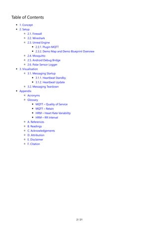 2 / 21
Table of Contents
1. Concept
2. Setup
2.1. Firewall
2.2. Wireshark
2.3. Unreal Engine
2.3.1. Plugin MQTT
2.3.2. Demo Map and Demo Blueprint Overview
2.4. Mosquitto
2.5. Android Debug Bridge
2.6. Polar Sensor Logger
3. Visualisation
3.1. Messaging Startup
3.1.1. Heartbeat Standby
3.1.2. Heartbeat Update
3.2. Messaging Teardown
Appendix
Acronyms
Glossary
MQTT – Quality of Service
MQTT – Retain
HRM – Heart Rate Variability
HRM – RR Interval
A. References
B. Readings
C. Acknowledgements
D. Attribution
E. Disclaimer
F. Citation
 