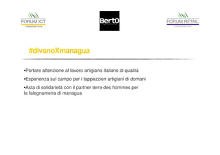 #divanoXmanagua 
•Portare attenzione al lavoro artigiano italiano di qualità 
•Esperienza sul campo per i tappezzieri artigiani di domani 
•Asta di solidarietà con il partner terre des hommes per 
la falegnameria di managua 
 