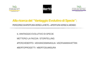 Alla ricerca del “Vantaggio Evolutivo di Specie”: 
PERCORSO DIAPERTURA VERSO LA RETE = APERTURA VERSO IL MONDO 
IL VANTAGGIO EVOLUTIVO DI SPECIE 
METTERCI LA FACCIA / STORITELLING 
#PERCHEBERTO / #DIVANOXMANAGUA / #SOFA4MANHATTAN 
#BERTOPROGETTI / #BERTOSUMISURA 
 