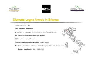 Distretto Legno Arredo in Brianza 
•Nasce alla fine del 1700 
•Dalla campagna alla bottega 
•produzione su misura per clienti molto esigenti, l’influenza francese 
•Alta Specializzazione – macchinari auto prodotti 
•1860 la prima scuola di formazione 
•Sinergia tra designer, stilisti, architetti -1820 : l’export 
•Creatività e innovazione attenzione al bello, l’eleganza, il ben fatto, il pezzo unico 
• Design - Style boom : 1950 – 1960 – 1970 
 
