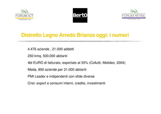 Distretto Legno Arredo Brianza oggi: i numeri 
4.476 aziende , 21.000 addetti 
250 kmq, 500.000 abitanti 
4bl EURO di fatturato, esportato al 35% (Collutti, Melideo, 2004) 
Meda, 800 aziende per 21.000 abitanti 
PMI Leader e indipendenti con sfide diverse 
Crisi: export e consumi interni, credito, investimenti 
 