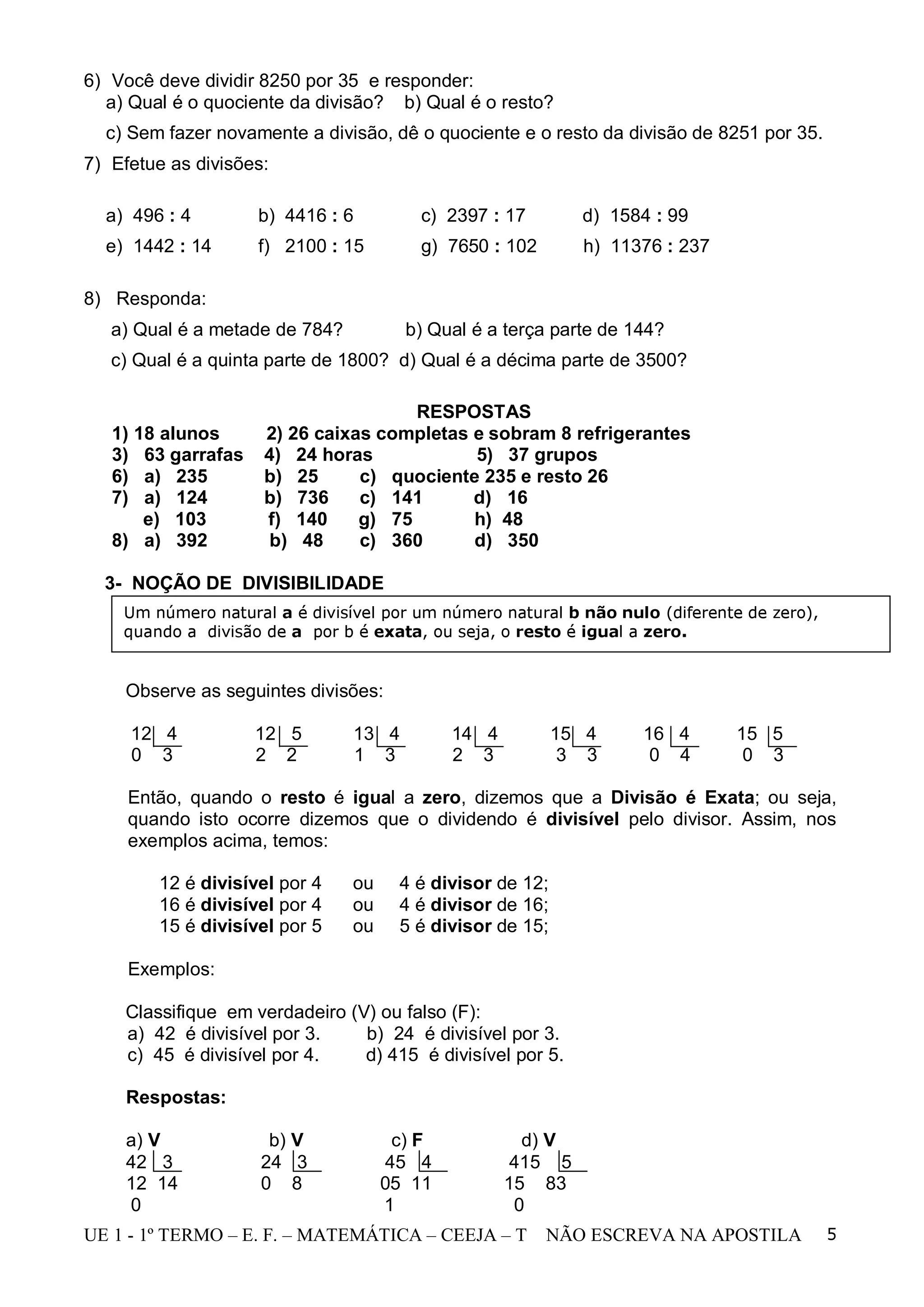 6) Você deve dividir 8250 por 35 e responder:
  a) Qual é o quociente da divisão? b) Qual é o resto?
  c) Sem fazer novamente a divisão, dê o quociente e o resto da divisão de 8251 por 35.
7) Efetue as divisões:

  a) 496 : 4        b) 4416 : 6         c) 2397 : 17         d) 1584 : 99
  e) 1442 : 14      f) 2100 : 15        g) 7650 : 102        h) 11376 : 237

8) Responda:
   a) Qual é a metade de 784?          b) Qual é a terça parte de 144?
   c) Qual é a quinta parte de 1800? d) Qual é a décima parte de 3500?

                                      RESPOSTAS
   1) 18 alunos      2) 26 caixas completas e sobram 8 refrigerantes
   3) 63 garrafas    4) 24 horas            5) 37 grupos
   6) a) 235         b) 25      c) quociente 235 e resto 26
   7) a) 124         b) 736     c) 141      d) 16
       e) 103        f) 140     g) 75       h) 48
   8) a) 392          b) 48     c) 360      d) 350

  3- NOÇÃO DE DIVISIBILIDADE
    Um número natural a é divisível por um número natural b não nulo (diferente de zero),
    quando a divisão de a por b é exata, ou seja, o resto é igual a zero.


    Observe as seguintes divisões:

     12 4           12 5        13 4         14 4          15 4    16 4       15 5
     0 3            2 2         1 3          2 3            3 3     0 4        0 3

     Então, quando o resto é igual a zero, dizemos que a Divisão é Exata; ou seja,
     quando isto ocorre dizemos que o dividendo é divisível pelo divisor. Assim, nos
     exemplos acima, temos:

        12 é divisível por 4    ou    4 é divisor de 12;
        16 é divisível por 4    ou    4 é divisor de 16;
        15 é divisível por 5    ou    5 é divisor de 15;

     Exemplos:

    Classifique em verdadeiro (V) ou falso (F):
    a) 42 é divisível por 3.    b) 24 é divisível por 3.
    c) 45 é divisível por 4.    d) 415 é divisível por 5.

     Respostas:

     a) V             b) V            c) F            d) V
     42 3            24 3            45 4            415 5
     12 14           0 8             05 11          15 83
     0                               1               0
UE 1 - 1º TERMO – E. F. – MATEMÁTICA – CEEJA – T        NÃO ESCREVA NA APOSTILA             5
 