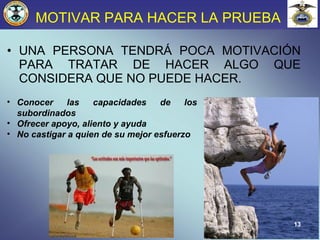 13
MOTIVAR PARA HACER LA PRUEBA
• UNA PERSONA TENDRÁ POCA MOTIVACIÓN
PARA TRATAR DE HACER ALGO QUE
CONSIDERA QUE NO PUEDE HACER.
• Conocer las capacidades de los
subordinados
• Ofrecer apoyo, aliento y ayuda
• No castigar a quien de su mejor esfuerzo
 