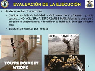 EVALUACIÓN DE LA EJECUCIÓN
• Se debe evitar dos errores:
– Castigar por falta de habilidad: si da lo mejor de sí y fracasa… y se le
castiga… NO VOLVERÁ A ESFORZARSE MÁS. Además la culpa será
de quien le asignó la tarea sin verificar su habilidad. Es mejor adiestrar
más.
– Es preferible castigar por no tratar
18
 