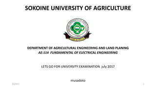 SOKOINE UNIVERSITY OF AGRICULTURE
DEPARTMENT OF AGRICULTURAL ENGINEERING AND LAND PLANING
AE:114 FUNDAMENTAL OF ELECTRICAL ENGINEERING
LETS GO FOR UNIVERSITY EXAMINATION july 2017
musadoto
7/6/2017 1
 