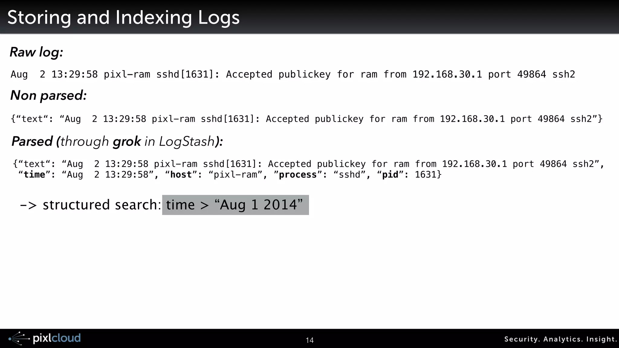 logstash http://logstash.net/ 
input 
files 
syslog 
email 
tcp socket 
Flume 
17 Secur i ty. Analyt ics . Ins ight . 
! 
AMQP 
STOMP 
Beanstalk 
redis 
! 
twitter 
HTTP 
filter 
timestamp parsing 
anonymize 
drop events 
parse fields (grok) 
multiline joins 
output 
ElasticSearch 
Graylog2/GELF 
MongoDB 
Nagios 
TCP 
syslog 
WebSockets 
! 
AMQP 
STOMP 
beanstalk 
redis 
messaging 
formats 
avro 
msgpack 
thrift 
xml 
protobuf 
csv 
 