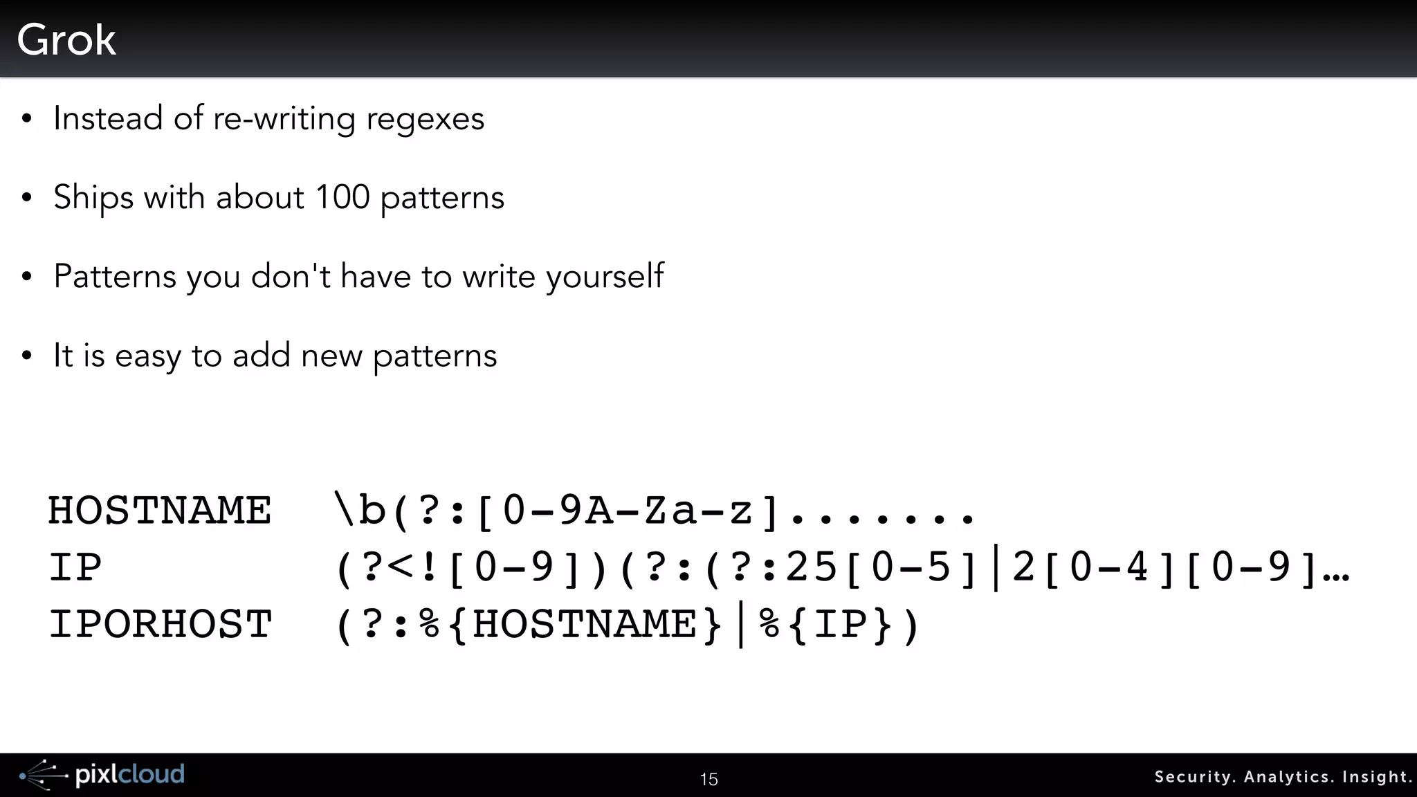 18 Secur i ty. Analyt ics . Ins ight . 
Storing and Indexing Logs 
Raw log: 
Aug 2 13:29:58 pixl-ram sshd[1631]: Accepted publickey for ram from 192.168.30.1 port 49864 ssh2 
Non parsed: 
{“text“: “Aug 2 13:29:58 pixl-ram sshd[1631]: Accepted publickey for ram from 192.168.30.1 port 49864 ssh2”} 
Parsed (through grok in LogStash): 
{“text“: “Aug 2 13:29:58 pixl-ram sshd[1631]: Accepted publickey for ram from 192.168.30.1 port 49864 ssh2”, 
“time”: “Aug 2 13:29:58”, “host”: “pixl-ram”, ”process”: “sshd”, “pid”: 1631} 
-> structured search: time > “Aug 1 2014” 
 