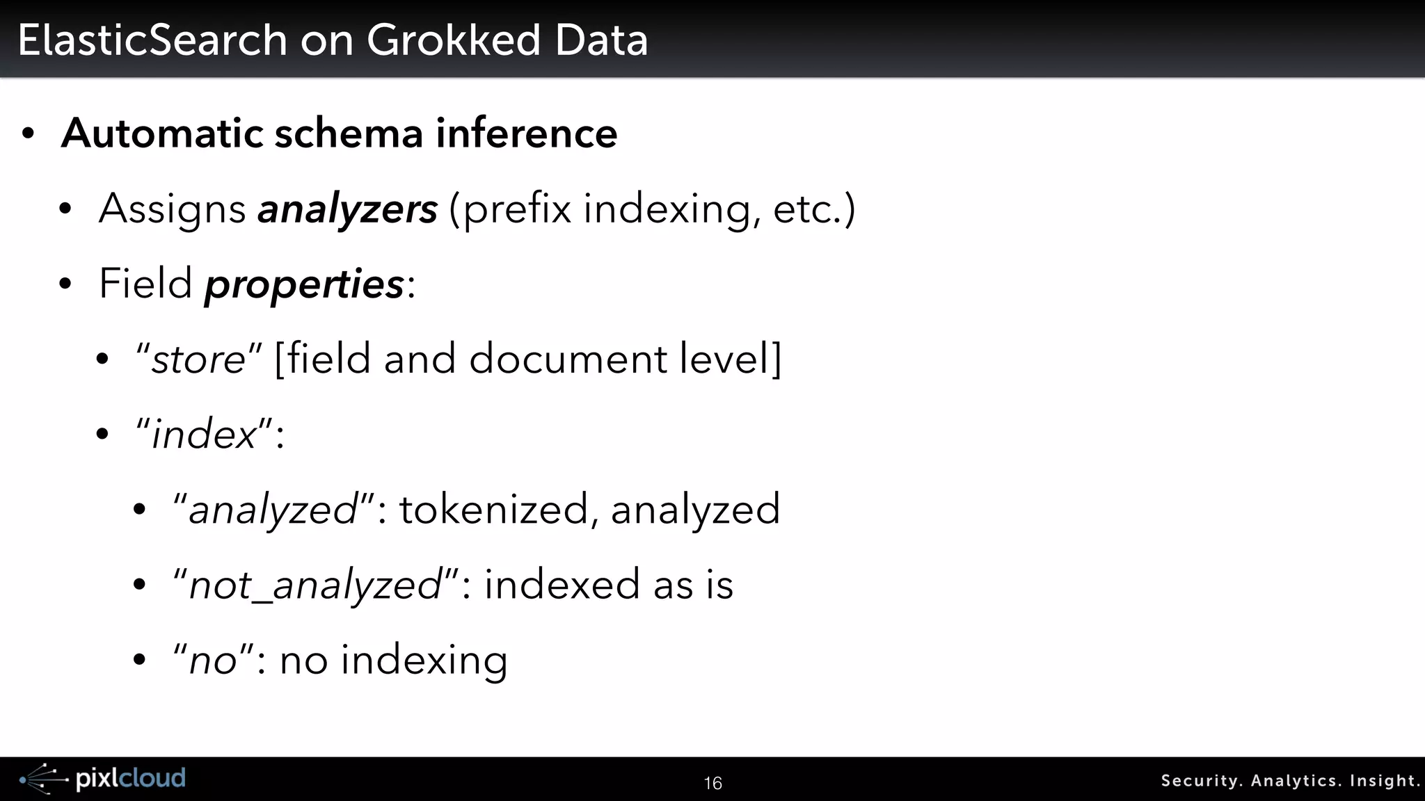 19 Secur i ty. Analyt ics . Ins ight . 
Grok 
• Instead of re-writing regexes 
• Ships with about 100 patterns 
• Patterns you don't have to write yourself 
• It is easy to add new patterns 
HOSTNAME b(?:[0-9A-Za-z].......! 
IP (?<![0-9])(?:(?:25[0-5]|2[0-4][0-9]…! 
IPORHOST (?:%{HOSTNAME}|%{IP})! 
 