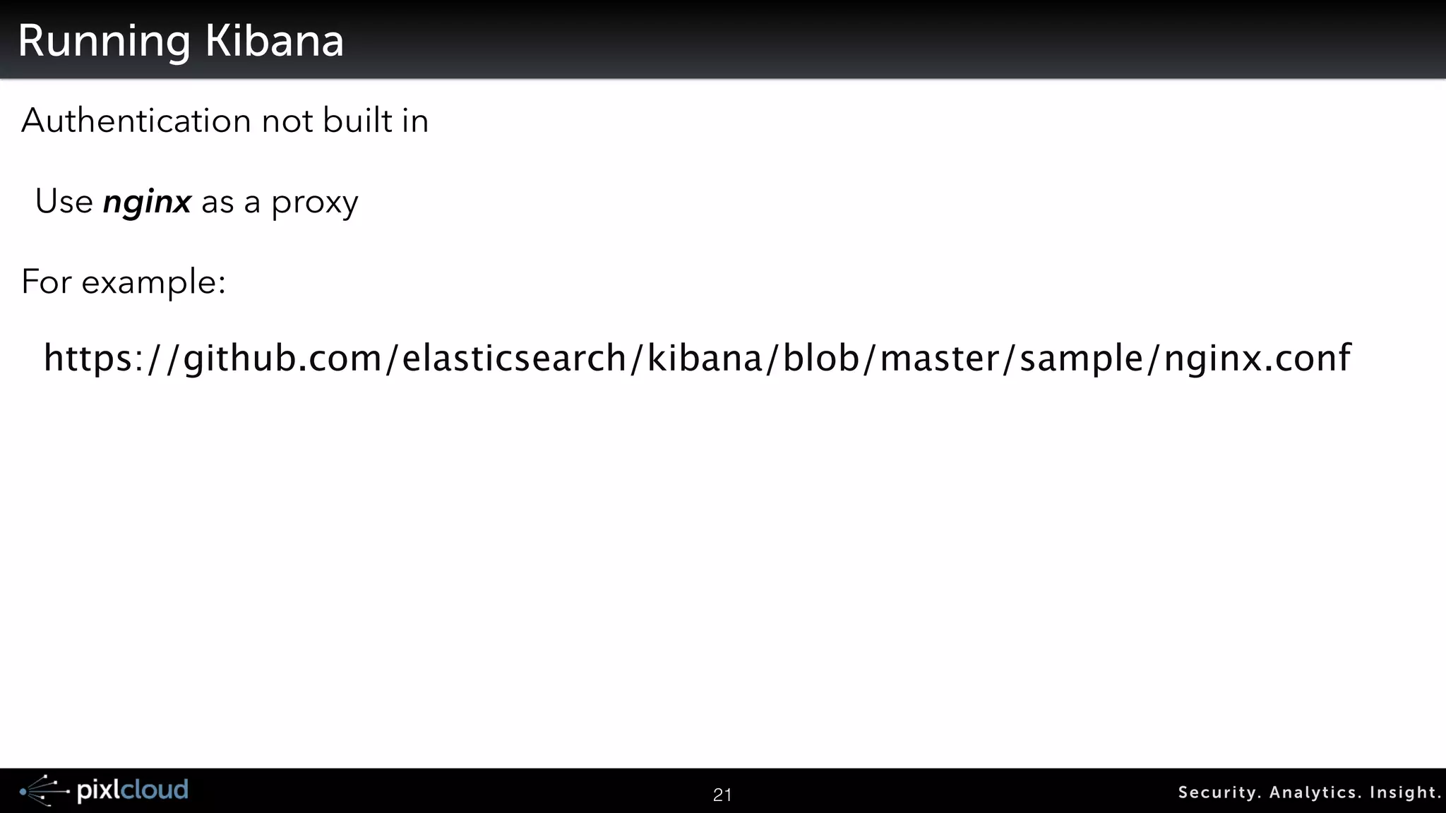 Running LogStash 
For debugging: 
logstash -e ‘input { … } … output { … }’ ! 
24 Secur i ty. Analyt ics . Ins ight . 
! 
Other Command line parameters: 
-w <number of cores>! 
--debug! 
! 
! 
input { 
stdin { 
type => "stdin-type" 
} 
! 
file { 
type => "syslog-ng" 
path => [ "/var/log/*.log", “/var/log/messages" ] 
} 
} 
! 
output { 
stdout { } 
elasticsearch{ 
embedded => false 
host => "192.168.0.23" 
cluster => "logstash-cluster" 
node_name => “logstash" 
protocol => “node” 
} 
} 
Act as an ES node, 
not as an unknown client 
 